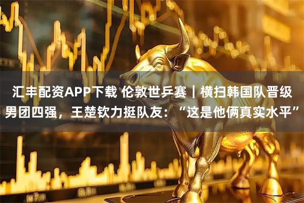 汇丰配资APP下载 伦敦世乒赛｜横扫韩国队晋级男团四强，王楚钦力挺队友：“这是他俩真实水平”